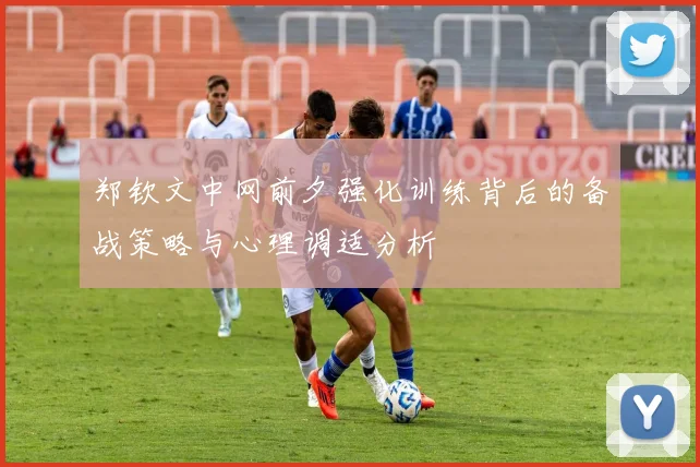 郑钦文中网前夕强化训练背后的备战策略与心理调适分析