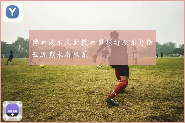 博加谈尤文新援加盟期待表示与凯西近期未有联系