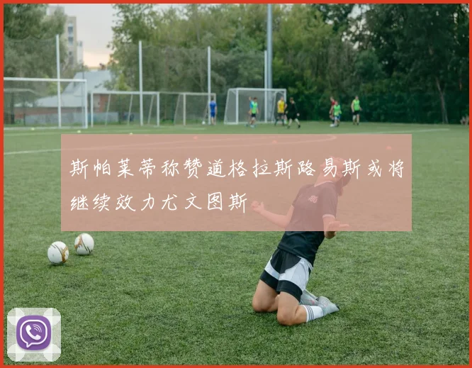 斯帕莱蒂称赞道格拉斯路易斯或将继续效力尤文图斯