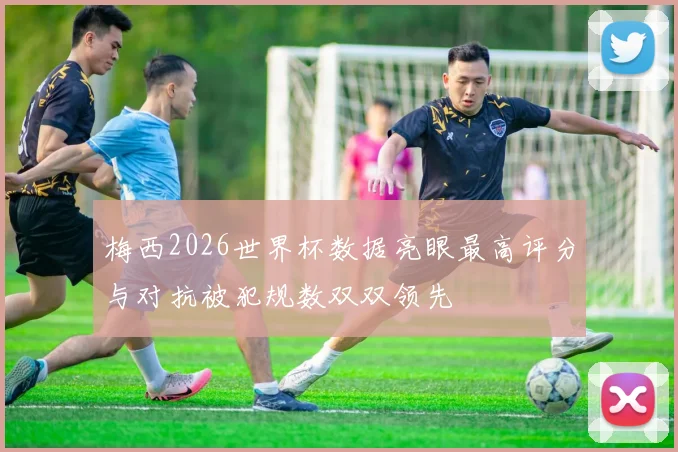 梅西2026世界杯数据亮眼最高评分与对抗被犯规数双双领先