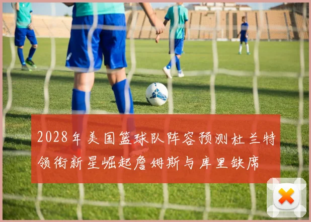 2028年美国篮球队阵容预测杜兰特领衔新星崛起詹姆斯与库里缺席