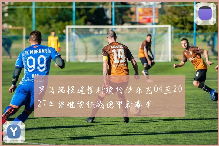 罗马诺报道哲科续约沙尔克04至2027年将继续征战德甲新赛季